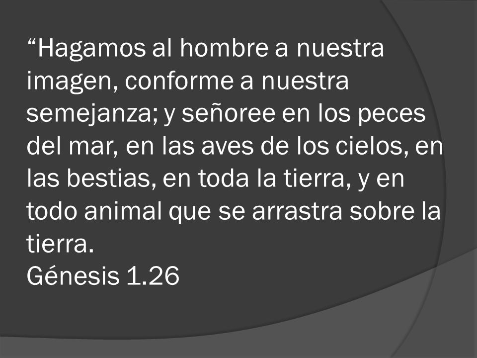 Hagamos al hombre a nuestra imagen, conforme a nuestra semejanza; y señoree en los peces del mar, en las aves de los cielos, en las bestias, en toda la tierra, y en todo animal que se arrastra sobre la tierra.