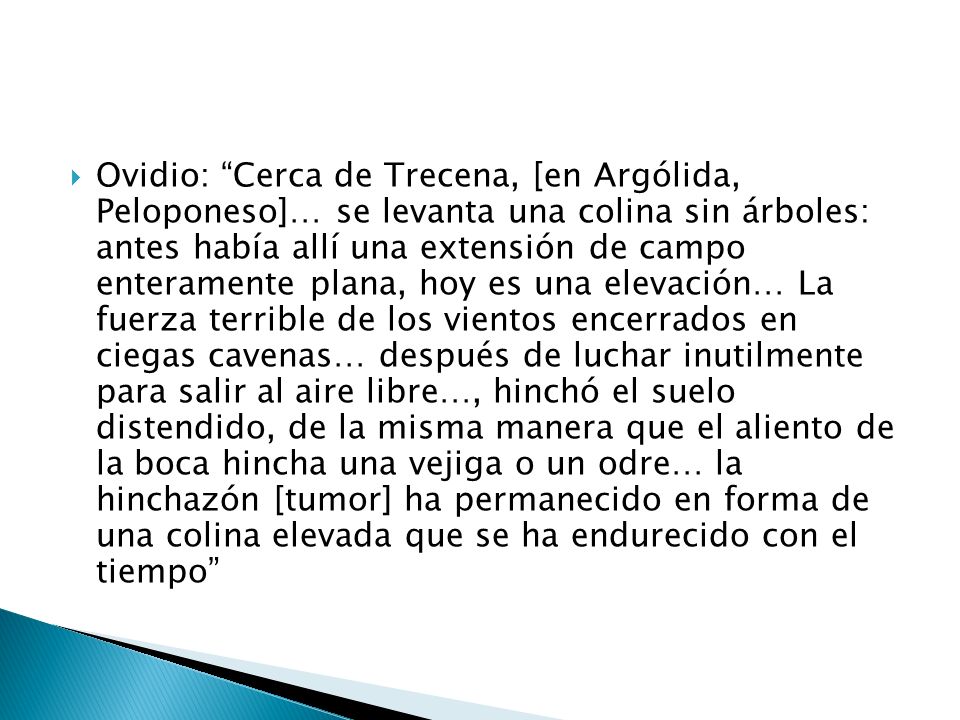 Ovidio: Cerca de Trecena, [en Argólida, Peloponeso]… se levanta una colina sin árboles: antes había allí una extensión de campo enteramente plana, hoy es una elevación… La fuerza terrible de los vientos encerrados en ciegas cavenas… después de luchar inutilmente para salir al aire libre…, hinchó el suelo distendido, de la misma manera que el aliento de la boca hincha una vejiga o un odre… la hinchazón [tumor] ha permanecido en forma de una colina elevada que se ha endurecido con el tiempo