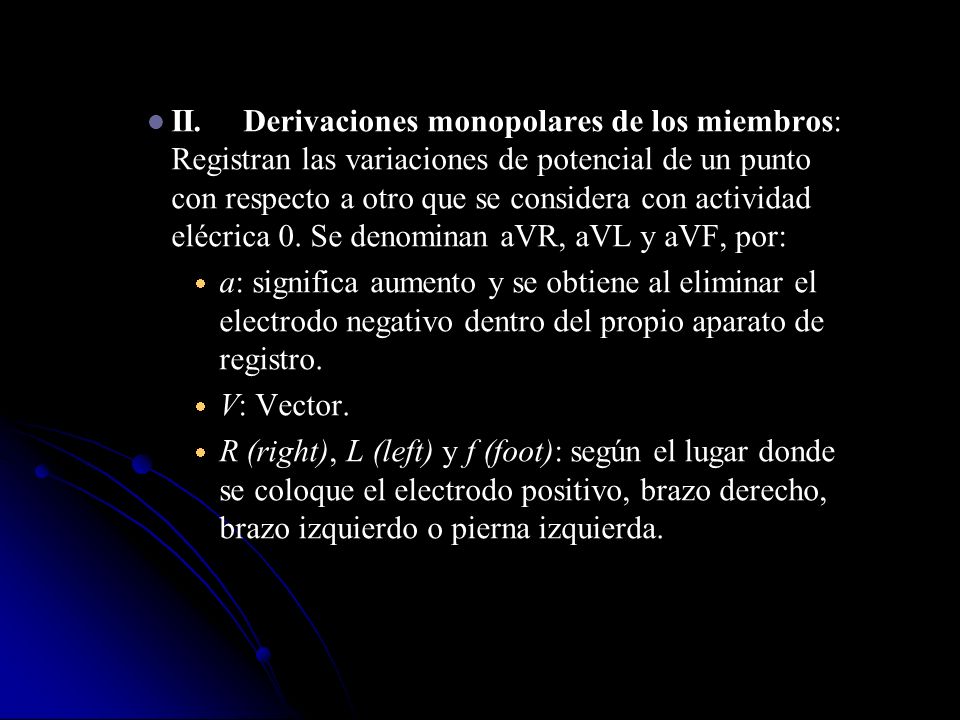 II. Derivaciones monopolares de los miembros: Registran las variaciones de potencial de un punto con respecto a otro que se considera con actividad elécrica 0. Se denominan aVR, aVL y aVF, por: