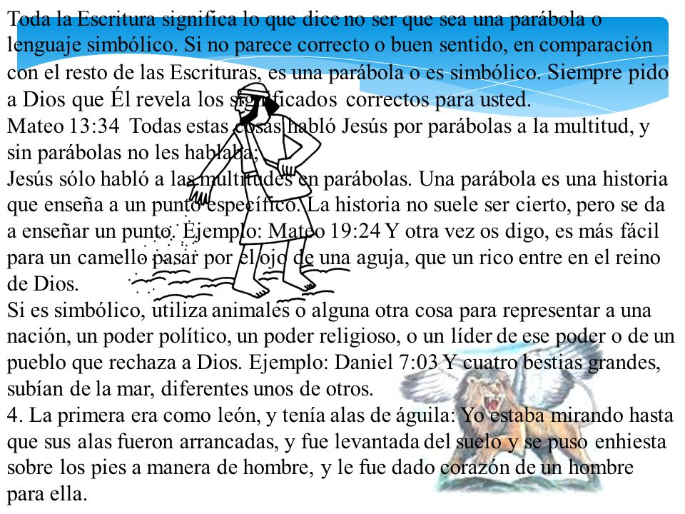 Toda la Escritura significa lo que dice no ser que sea una parábola o lenguaje simbólico. Si no parece correcto o buen sentido, en comparación con el resto de las Escrituras, es una parábola o es simbólico. Siempre pido a Dios que Él revela los significados correctos para usted. Mateo 13:34 Todas estas cosas habló Jesús por parábolas a la multitud, y sin parábolas no les hablaba;