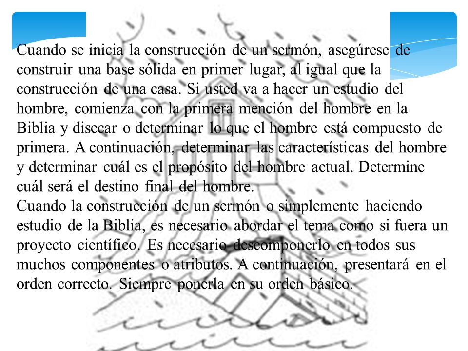 Cuando se inicia la construcción de un sermón, asegúrese de construir una base sólida en primer lugar, al igual que la construcción de una casa. Si usted va a hacer un estudio del hombre, comienza con la primera mención del hombre en la Biblia y disecar o determinar lo que el hombre está compuesto de primera. A continuación, determinar las características del hombre y determinar cuál es el propósito del hombre actual. Determine cuál será el destino final del hombre. Cuando la construcción de un sermón o simplemente haciendo estudio de la Biblia, es necesario abordar el tema como si fuera un proyecto científico. Es necesario descomponerlo en todos sus muchos componentes o atributos. A continuación, presentará en el orden correcto. Siempre ponerla en su orden básico.