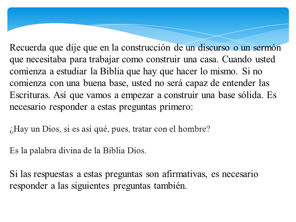 Recuerda que dije que en la construcción de un discurso o un sermón que necesitaba para trabajar como construir una casa. Cuando usted comienza a estudiar la Biblia que hay que hacer lo mismo. Si no comienza con una buena base, usted no será capaz de entender las Escrituras. Así que vamos a empezar a construir una base sólida. Es necesario responder a estas preguntas primero:
