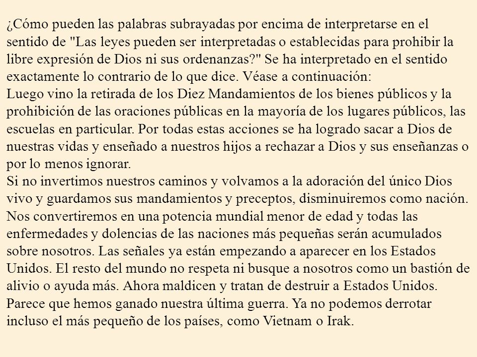 ¿Cómo pueden las palabras subrayadas por encima de interpretarse en el sentido de Las leyes pueden ser interpretadas o establecidas para prohibir la libre expresión de Dios ni sus ordenanzas Se ha interpretado en el sentido exactamente lo contrario de lo que dice. Véase a continuación: Luego vino la retirada de los Diez Mandamientos de los bienes públicos y la prohibición de las oraciones públicas en la mayoría de los lugares públicos, las escuelas en particular. Por todas estas acciones se ha logrado sacar a Dios de nuestras vidas y enseñado a nuestros hijos a rechazar a Dios y sus enseñanzas o por lo menos ignorar. Si no invertimos nuestros caminos y volvamos a la adoración del único Dios vivo y guardamos sus mandamientos y preceptos, disminuiremos como nación. Nos convertiremos en una potencia mundial menor de edad y todas las enfermedades y dolencias de las naciones más pequeñas serán acumulados sobre nosotros. Las señales ya están empezando a aparecer en los Estados Unidos. El resto del mundo no respeta ni busque a nosotros como un bastión de alivio o ayuda más. Ahora maldicen y tratan de destruir a Estados Unidos. Parece que hemos ganado nuestra última guerra. Ya no podemos derrotar incluso el más pequeño de los países, como Vietnam o Irak.