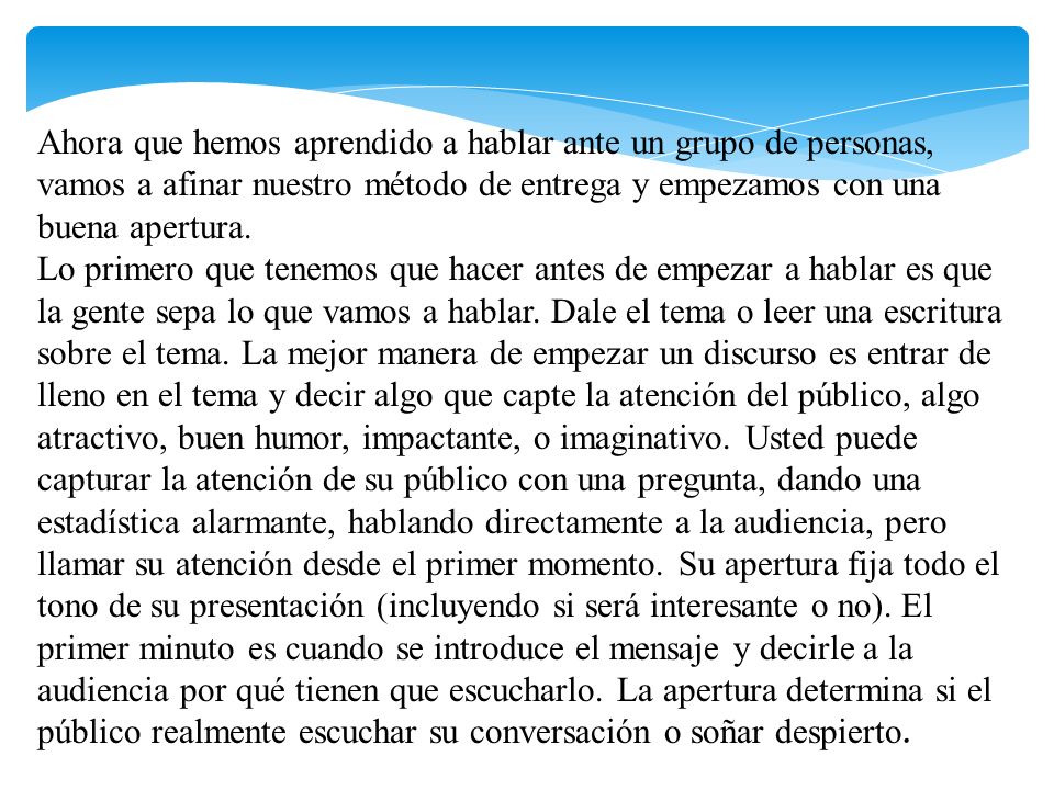 Ahora que hemos aprendido a hablar ante un grupo de personas, vamos a afinar nuestro método de entrega y empezamos con una buena apertura. Lo primero que tenemos que hacer antes de empezar a hablar es que la gente sepa lo que vamos a hablar. Dale el tema o leer una escritura sobre el tema. La mejor manera de empezar un discurso es entrar de lleno en el tema y decir algo que capte la atención del público, algo atractivo, buen humor, impactante, o imaginativo. Usted puede capturar la atención de su público con una pregunta, dando una estadística alarmante, hablando directamente a la audiencia, pero llamar su atención desde el primer momento. Su apertura fija todo el tono de su presentación (incluyendo si será interesante o no). El primer minuto es cuando se introduce el mensaje y decirle a la audiencia por qué tienen que escucharlo. La apertura determina si el público realmente escuchar su conversación o soñar despierto.