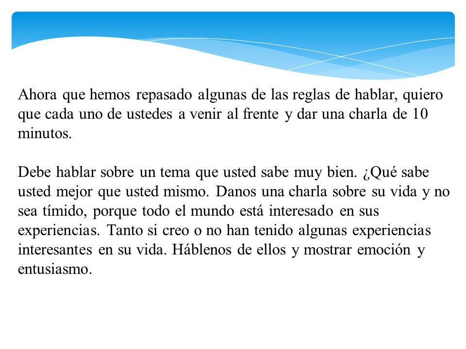 Ahora que hemos repasado algunas de las reglas de hablar, quiero que cada uno de ustedes a venir al frente y dar una charla de 10 minutos. Debe hablar sobre un tema que usted sabe muy bien. ¿Qué sabe usted mejor que usted mismo. Danos una charla sobre su vida y no sea tímido, porque todo el mundo está interesado en sus experiencias. Tanto si creo o no han tenido algunas experiencias interesantes en su vida. Háblenos de ellos y mostrar emoción y entusiasmo.
