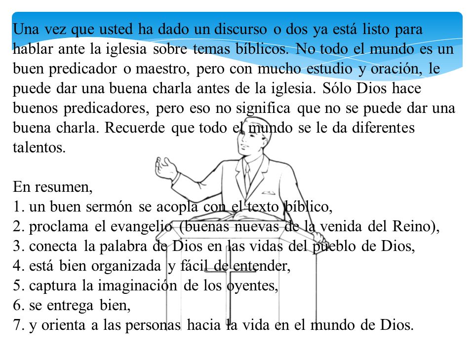 Una vez que usted ha dado un discurso o dos ya está listo para hablar ante la iglesia sobre temas bíblicos. No todo el mundo es un buen predicador o maestro, pero con mucho estudio y oración, le puede dar una buena charla antes de la iglesia. Sólo Dios hace buenos predicadores, pero eso no significa que no se puede dar una buena charla. Recuerde que todo el mundo se le da diferentes talentos.