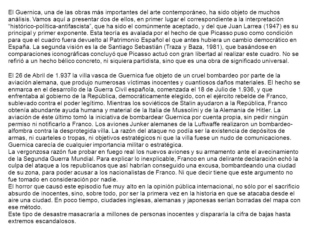 El Guernica, una de las obras más importantes del arte contemporáneo, ha sido objeto de muchos análisis. Vamos aquí a presentar dos de ellos, en primer lugar el correspondiente a la interpretación histórico-política-antifascista , que ha sido el comúnmente aceptado, y del que Juan Larrea (1947) es su principal y primer exponente. Esta teoría es avalada por el hecho de que Picasso puso como condición para que el cuadro fuera devuelto al Patrimonio Español el que antes hubiera un cambio democrático en España. La segunda visión es la de Santiago Sebastián (Traza y Baza, 1981), que basándose en comparaciones iconográficas concluyó que Picasso actuó con gran libertad al realizar este cuadro. No se refirió a un hecho bélico concreto, ni siquiera partidista, sino que es una obra de significado universal.