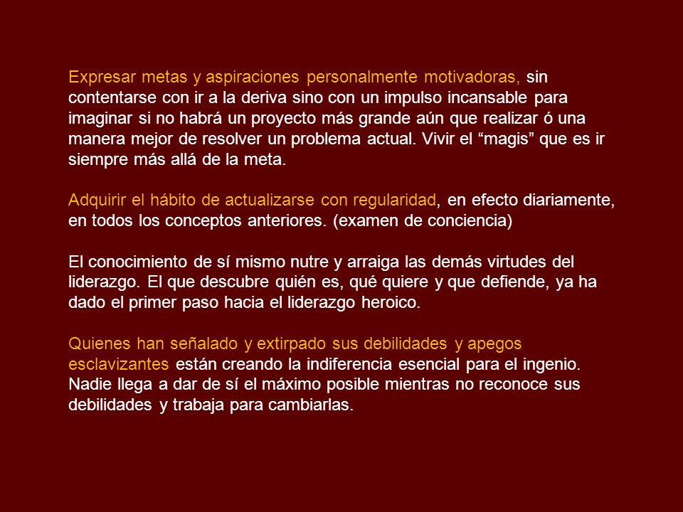 Expresar metas y aspiraciones personalmente motivadoras, sin contentarse con ir a la deriva sino con un impulso incansable para imaginar si no habrá un proyecto más grande aún que realizar ó una manera mejor de resolver un problema actual. Vivir el magis que es ir siempre más allá de la meta.