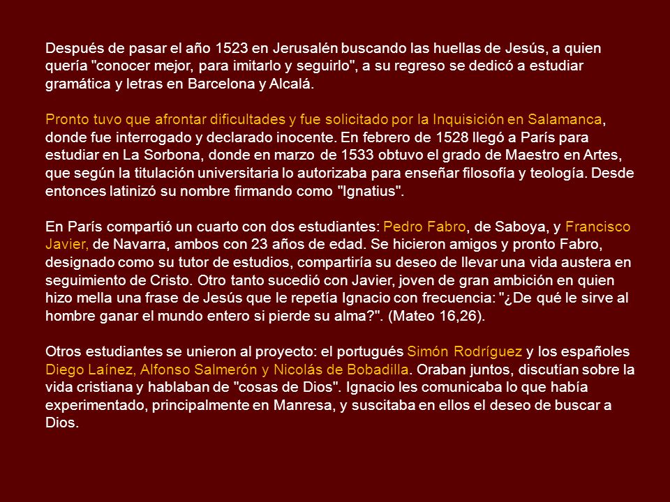 Después de pasar el año 1523 en Jerusalén buscando las huellas de Jesús, a quien quería conocer mejor, para imitarlo y seguirlo , a su regreso se dedicó a estudiar gramática y letras en Barcelona y Alcalá.