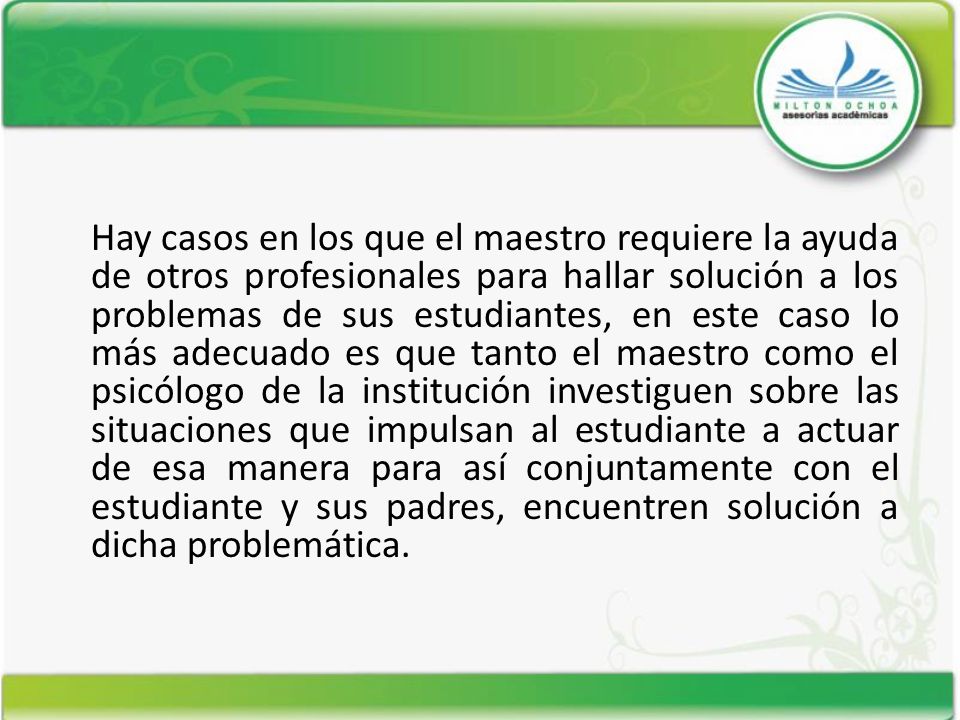 Hay casos en los que el maestro requiere la ayuda de otros profesionales para hallar solución a los problemas de sus estudiantes, en este caso lo más adecuado es que tanto el maestro como el psicólogo de la institución investiguen sobre las situaciones que impulsan al estudiante a actuar de esa manera para así conjuntamente con el estudiante y sus padres, encuentren solución a dicha problemática.