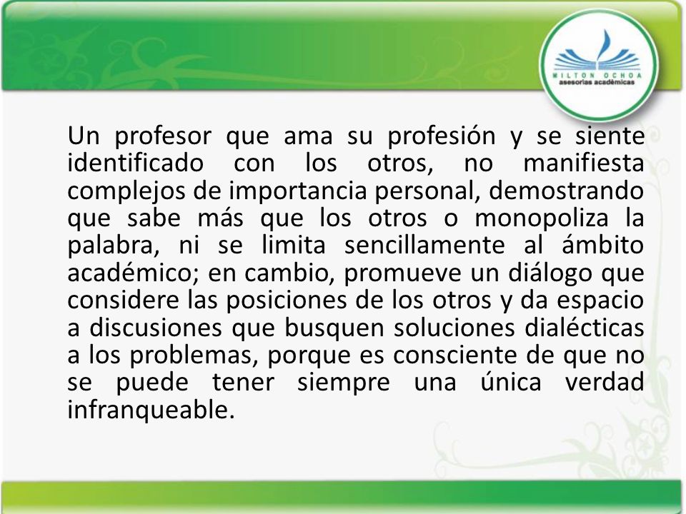 Un profesor que ama su profesión y se siente identificado con los otros, no manifiesta complejos de importancia personal, demostrando que sabe más que los otros o monopoliza la palabra, ni se limita sencillamente al ámbito académico; en cambio, promueve un diálogo que considere las posiciones de los otros y da espacio a discusiones que busquen soluciones dialécticas a los problemas, porque es consciente de que no se puede tener siempre una única verdad infranqueable.