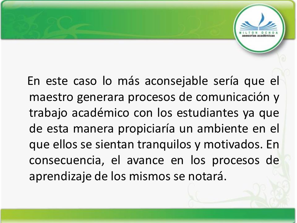 En este caso lo más aconsejable sería que el maestro generara procesos de comunicación y trabajo académico con los estudiantes ya que de esta manera propiciaría un ambiente en el que ellos se sientan tranquilos y motivados.