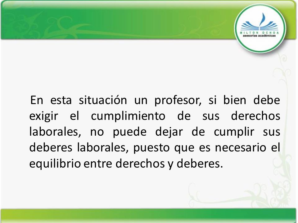 En esta situación un profesor, si bien debe exigir el cumplimiento de sus derechos laborales, no puede dejar de cumplir sus deberes laborales, puesto que es necesario el equilibrio entre derechos y deberes.