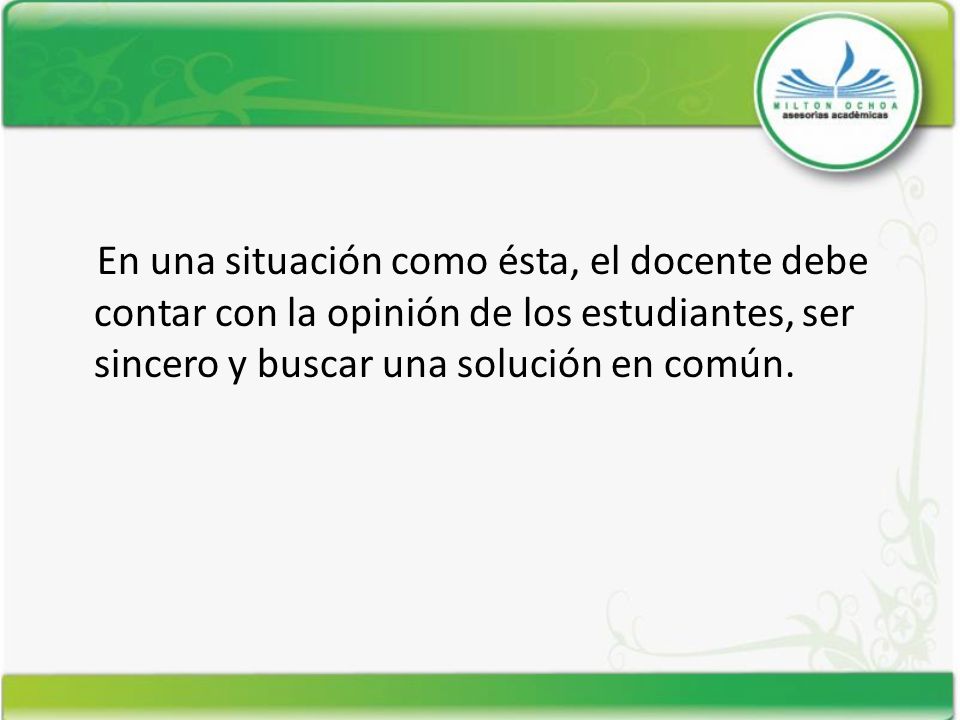 En una situación como ésta, el docente debe contar con la opinión de los estudiantes, ser sincero y buscar una solución en común.