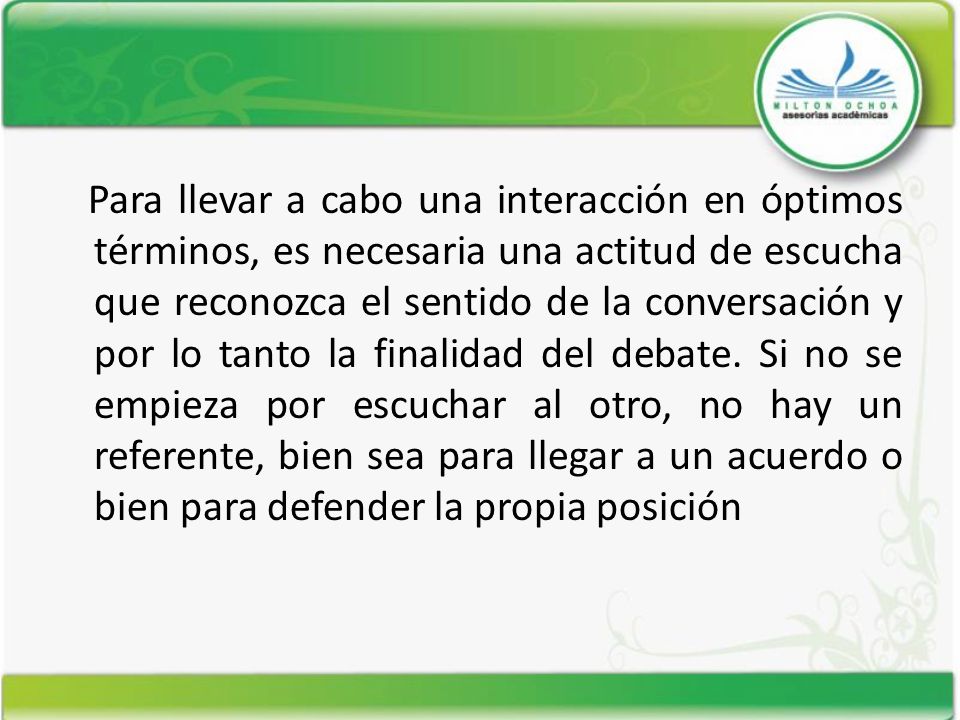 Para llevar a cabo una interacción en óptimos términos, es necesaria una actitud de escucha que reconozca el sentido de la conversación y por lo tanto la finalidad del debate.