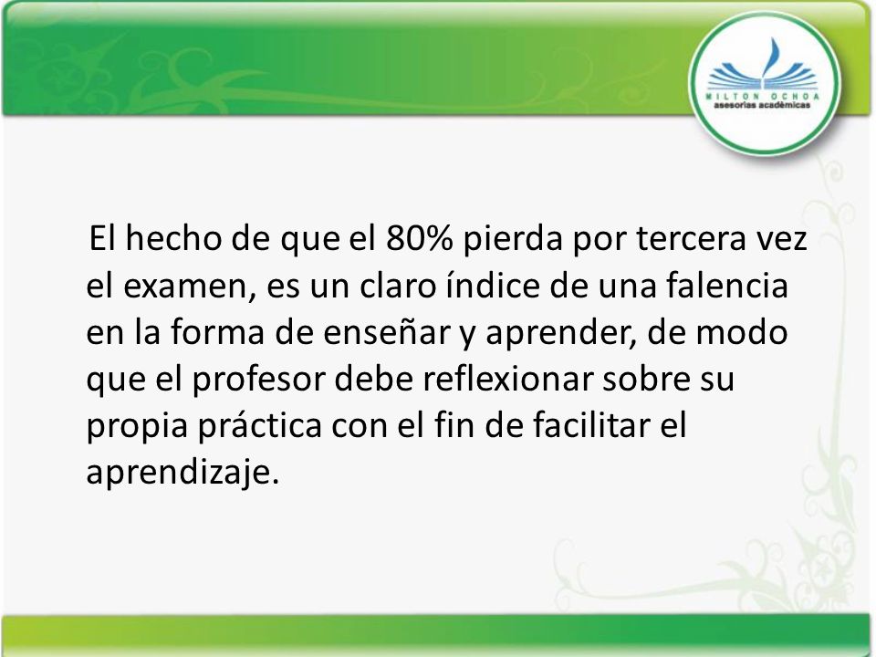 El hecho de que el 80% pierda por tercera vez el examen, es un claro índice de una falencia en la forma de enseñar y aprender, de modo que el profesor debe reflexionar sobre su propia práctica con el fin de facilitar el aprendizaje.
