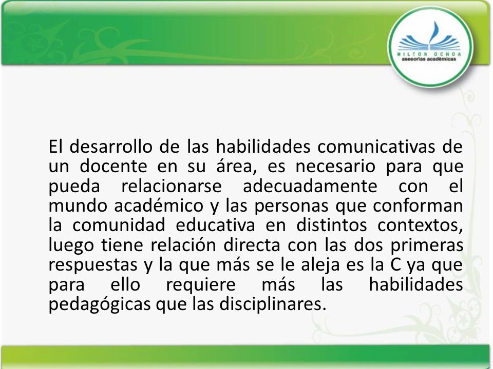 El desarrollo de las habilidades comunicativas de un docente en su área, es necesario para que pueda relacionarse adecuadamente con el mundo académico y las personas que conforman la comunidad educativa en distintos contextos, luego tiene relación directa con las dos primeras respuestas y la que más se le aleja es la C ya que para ello requiere más las habilidades pedagógicas que las disciplinares.