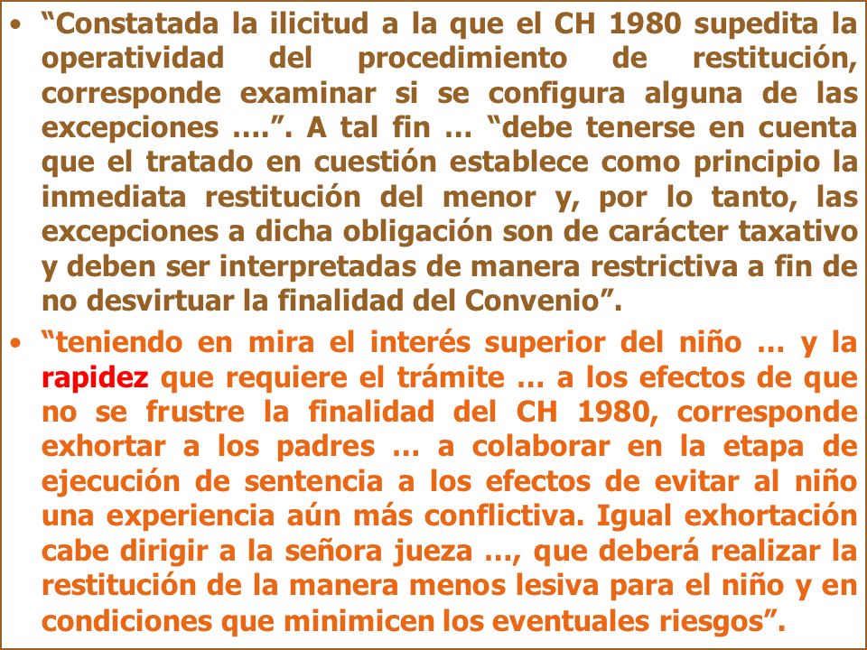 Constatada la ilicitud a la que el CH 1980 supedita la operatividad del procedimiento de restitución, corresponde examinar si se configura alguna de las excepciones …. . A tal fin … debe tenerse en cuenta que el tratado en cuestión establece como principio la inmediata restitución del menor y, por lo tanto, las excepciones a dicha obligación son de carácter taxativo y deben ser interpretadas de manera restrictiva a fin de no desvirtuar la finalidad del Convenio .