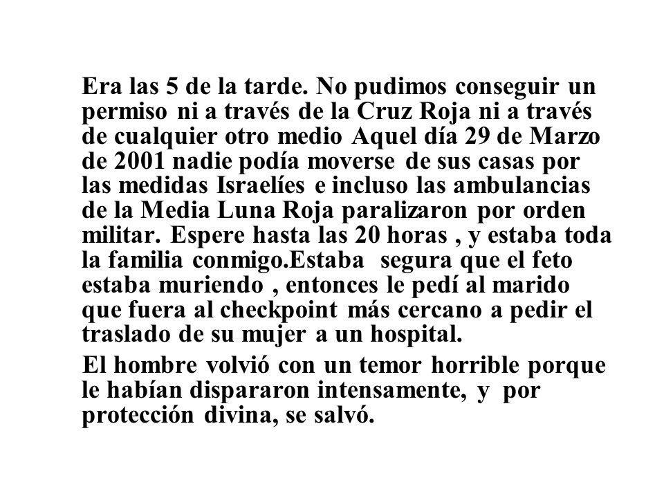 Era las 5 de la tarde. No pudimos conseguir un permiso ni a través de la Cruz Roja ni a través de cualquier otro medio Aquel día 29 de Marzo de 2001 nadie podía moverse de sus casas por las medidas Israelíes e incluso las ambulancias de la Media Luna Roja paralizaron por orden militar. Espere hasta las 20 horas , y estaba toda la familia conmigo.Estaba segura que el feto estaba muriendo , entonces le pedí al marido que fuera al checkpoint más cercano a pedir el traslado de su mujer a un hospital.