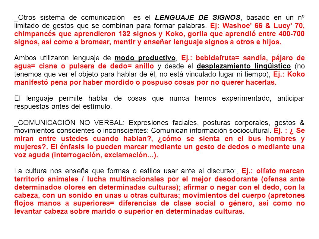 _Otros sistema de comunicación es el LENGUAJE DE SIGNOS, basado en un nº limitado de gestos que se combinan para formar palabras. Ej: Washoe 66 & Lucy 70, chimpancés que aprendieron 132 signos y Koko, gorila que aprendió entre signos, así como a bromear, mentir y enseñar lenguaje signos a otros e hijos.
