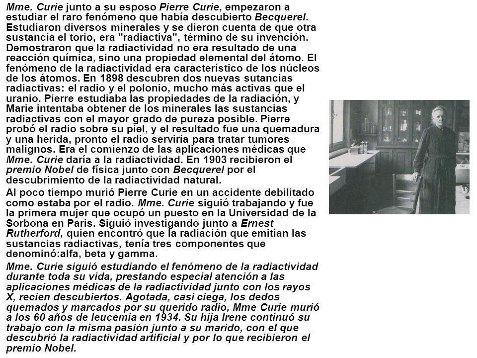 Mme. Curie junto a su esposo Pierre Curie, empezaron a estudiar el raro fenómeno que había descubierto Becquerel. Estudiaron diversos minerales y se dieron cuenta de que otra sustancia el torio, era radiactiva , término de su invención. Demostraron que la radiactividad no era resultado de una reacción química, sino una propiedad elemental del átomo. El fenómeno de la radiactividad era característico de los núcleos de los átomos. En 1898 descubren dos nuevas sutancias radiactivas: el radio y el polonio, mucho más activas que el uranio. Pierre estudiaba las propiedades de la radiación, y Marie intentaba obtener de los minerales las sustancias radiactivas con el mayor grado de pureza posible. Pierre probó el radio sobre su piel, y el resultado fue una quemadura y una herida, pronto el radio serviría para tratar tumores malignos. Era el comienzo de las aplicaciones médicas que Mme. Curie daría a la radiactividad. En 1903 recibieron el premio Nobel de física junto con Becquerel por el descubrimiento de la radiactividad natural.