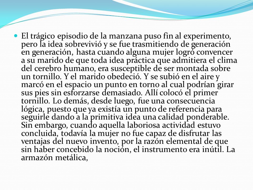 El trágico episodio de la manzana puso fin al experimento, pero la idea sobrevivió y se fue trasmitiendo de generación en generación, hasta cuando alguna mujer logró convencer a su marido de que toda idea práctica que admitiera el clima del cerebro humano, era susceptible de ser montada sobre un tornillo.