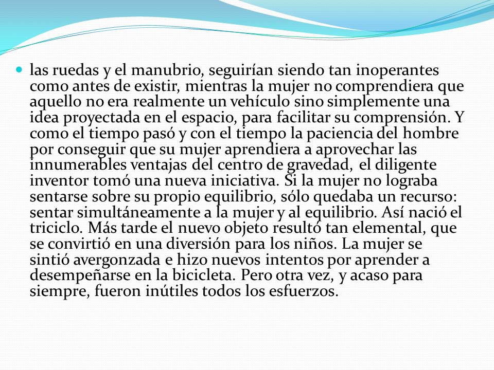 las ruedas y el manubrio, seguirían siendo tan inoperantes como antes de existir, mientras la mujer no comprendiera que aquello no era realmente un vehículo sino simplemente una idea proyectada en el espacio, para facilitar su comprensión.