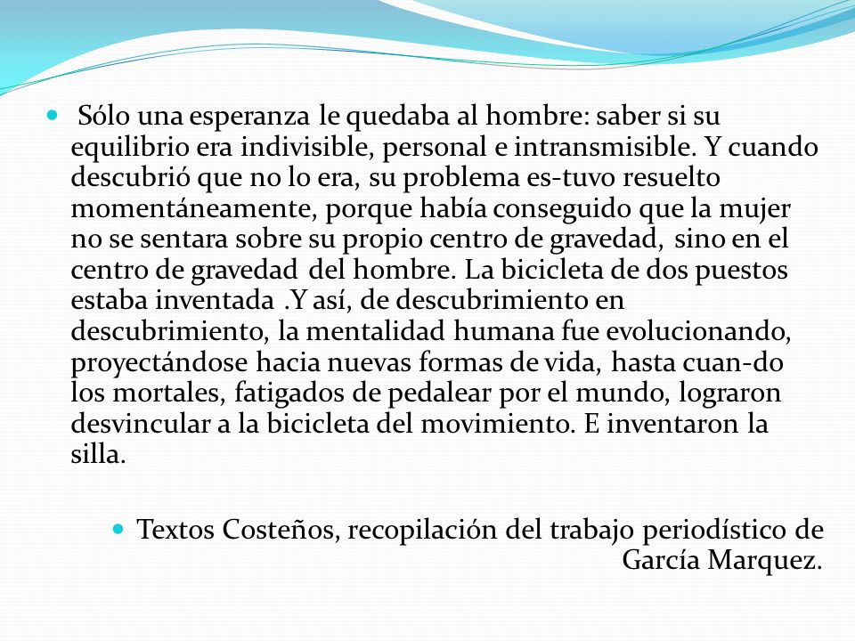 Sólo una esperanza le quedaba al hombre: saber si su equilibrio era indivisible, personal e intransmisible. Y cuando descubrió que no lo era, su problema es-tuvo resuelto momentáneamente, porque había conseguido que la mujer no se sentara sobre su propio centro de gravedad, sino en el centro de gravedad del hombre. La bicicleta de dos puestos estaba inventada .Y así, de descubrimiento en descubrimiento, la mentalidad humana fue evolucionando, proyectándose hacia nuevas formas de vida, hasta cuan-do los mortales, fatigados de pedalear por el mundo, lograron desvincular a la bicicleta del movimiento. E inventaron la silla.