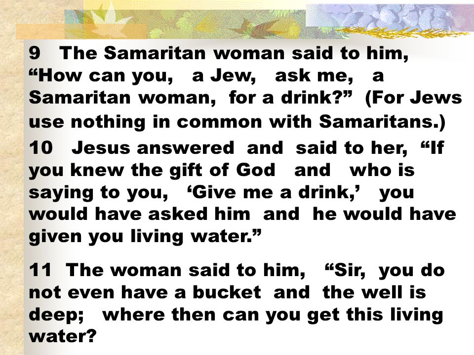 9 The Samaritan woman said to him, How can you, a Jew, ask me, a Samaritan woman, for a drink (For Jews use nothing in common with Samaritans.)