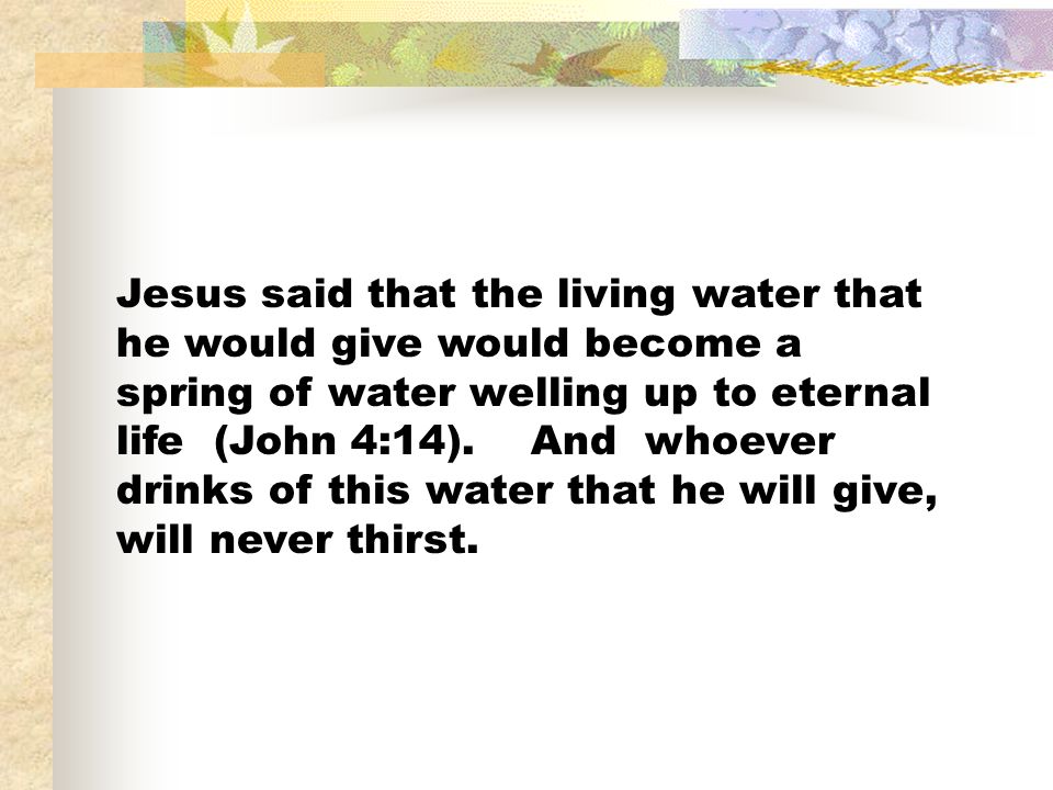 Jesus said that the living water that he would give would become a spring of water welling up to eternal life (John 4:14).