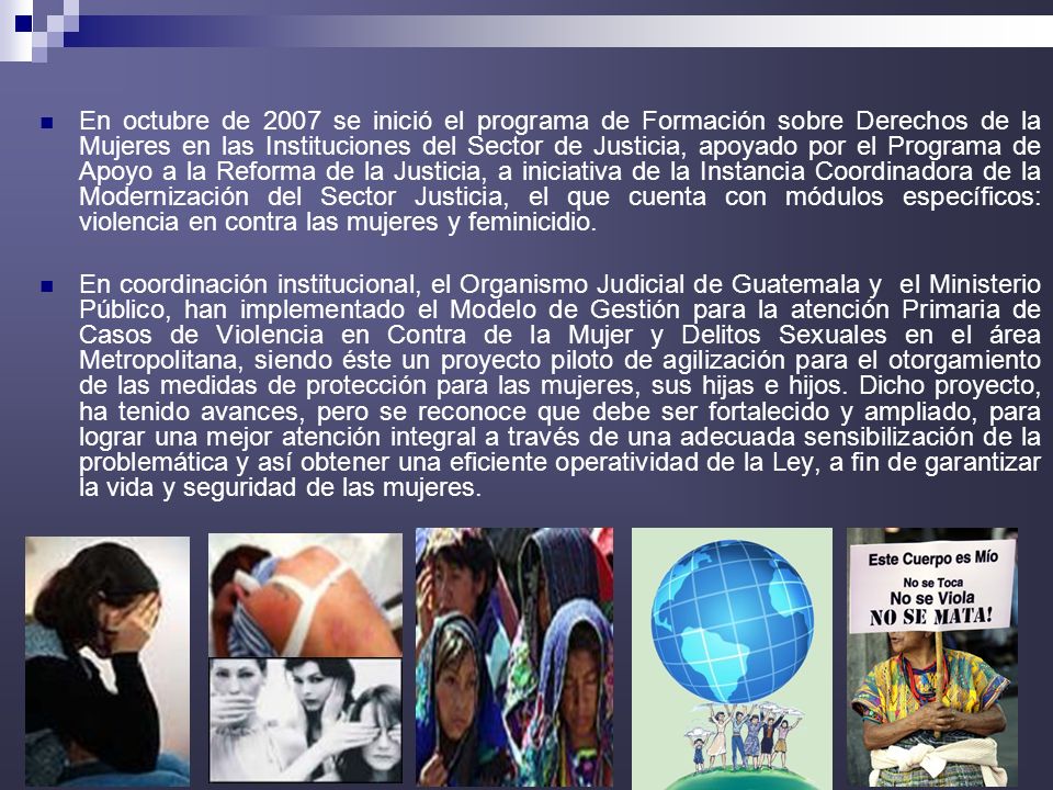 En octubre de 2007 se inició el programa de Formación sobre Derechos de la Mujeres en las Instituciones del Sector de Justicia, apoyado por el Programa de Apoyo a la Reforma de la Justicia, a iniciativa de la Instancia Coordinadora de la Modernización del Sector Justicia, el que cuenta con módulos específicos: violencia en contra las mujeres y feminicidio.