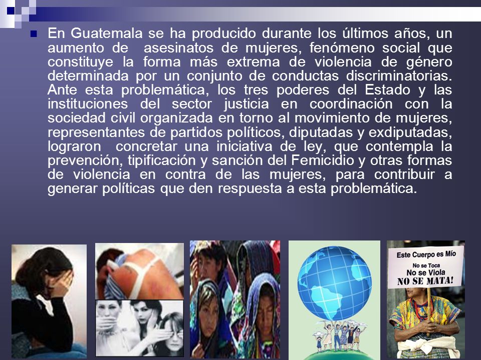 En Guatemala se ha producido durante los últimos años, un aumento de asesinatos de mujeres, fenómeno social que constituye la forma más extrema de violencia de género determinada por un conjunto de conductas discriminatorias.