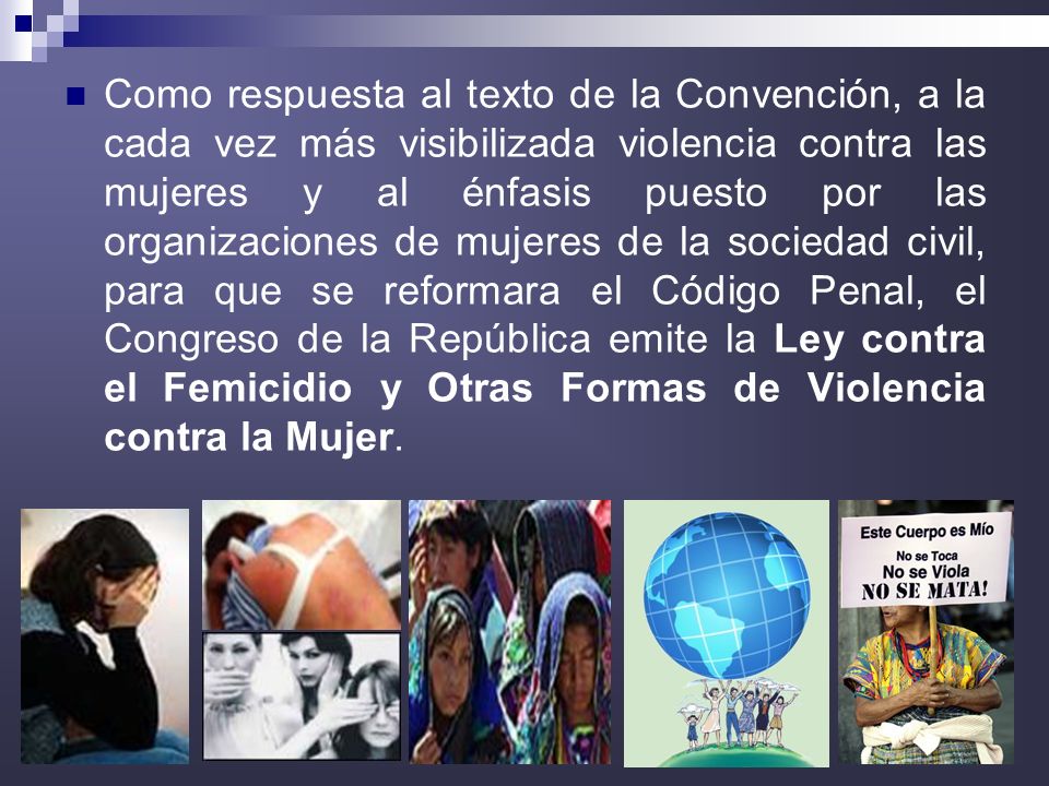 Como respuesta al texto de la Convención, a la cada vez más visibilizada violencia contra las mujeres y al énfasis puesto por las organizaciones de mujeres de la sociedad civil, para que se reformara el Código Penal, el Congreso de la República emite la Ley contra el Femicidio y Otras Formas de Violencia contra la Mujer.