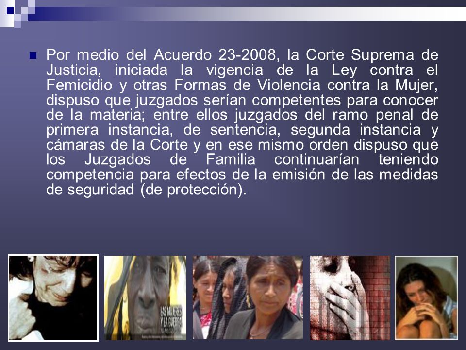 Por medio del Acuerdo , la Corte Suprema de Justicia, iniciada la vigencia de la Ley contra el Femicidio y otras Formas de Violencia contra la Mujer, dispuso que juzgados serían competentes para conocer de la materia; entre ellos juzgados del ramo penal de primera instancia, de sentencia, segunda instancia y cámaras de la Corte y en ese mismo orden dispuso que los Juzgados de Familia continuarían teniendo competencia para efectos de la emisión de las medidas de seguridad (de protección).