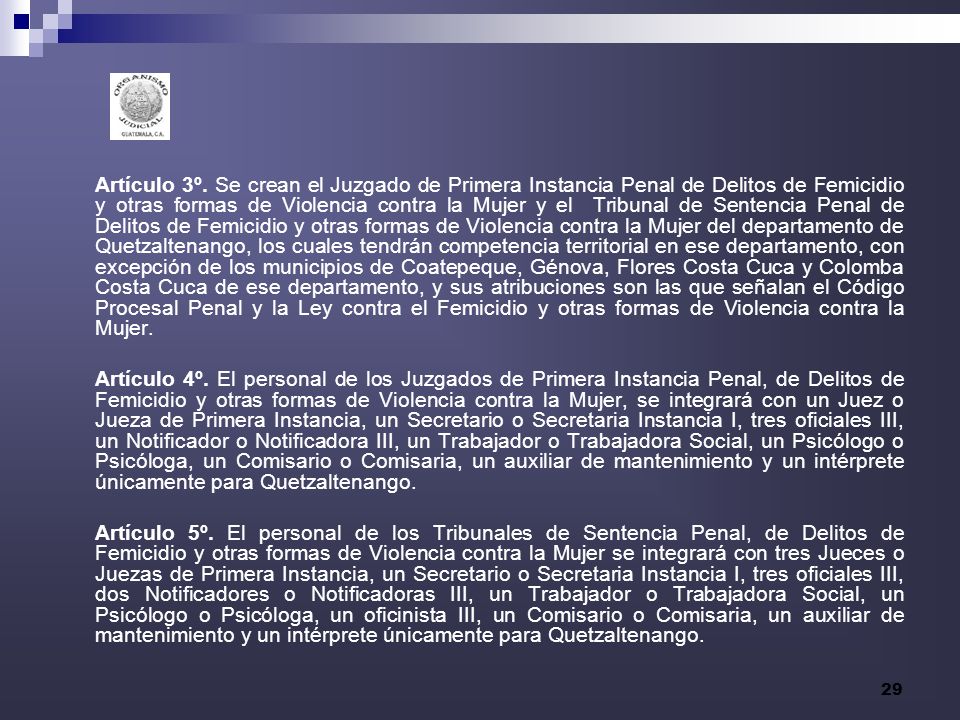 Artículo 3º. Se crean el Juzgado de Primera Instancia Penal de Delitos de Femicidio y otras formas de Violencia contra la Mujer y el Tribunal de Sentencia Penal de Delitos de Femicidio y otras formas de Violencia contra la Mujer del departamento de Quetzaltenango, los cuales tendrán competencia territorial en ese departamento, con excepción de los municipios de Coatepeque, Génova, Flores Costa Cuca y Colomba Costa Cuca de ese departamento, y sus atribuciones son las que señalan el Código Procesal Penal y la Ley contra el Femicidio y otras formas de Violencia contra la Mujer.
