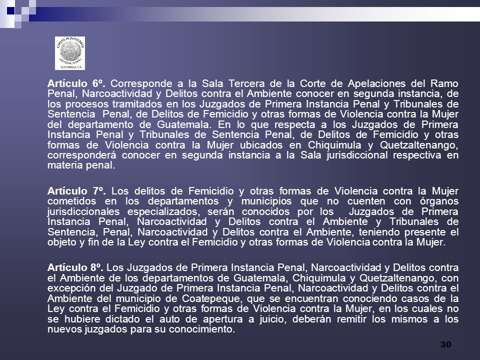 Artículo 6º. Corresponde a la Sala Tercera de la Corte de Apelaciones del Ramo Penal, Narcoactividad y Delitos contra el Ambiente conocer en segunda instancia, de los procesos tramitados en los Juzgados de Primera Instancia Penal y Tribunales de Sentencia Penal, de Delitos de Femicidio y otras formas de Violencia contra la Mujer del departamento de Guatemala. En lo que respecta a los Juzgados de Primera Instancia Penal y Tribunales de Sentencia Penal, de Delitos de Femicidio y otras formas de Violencia contra la Mujer ubicados en Chiquimula y Quetzaltenango, corresponderá conocer en segunda instancia a la Sala jurisdiccional respectiva en materia penal.