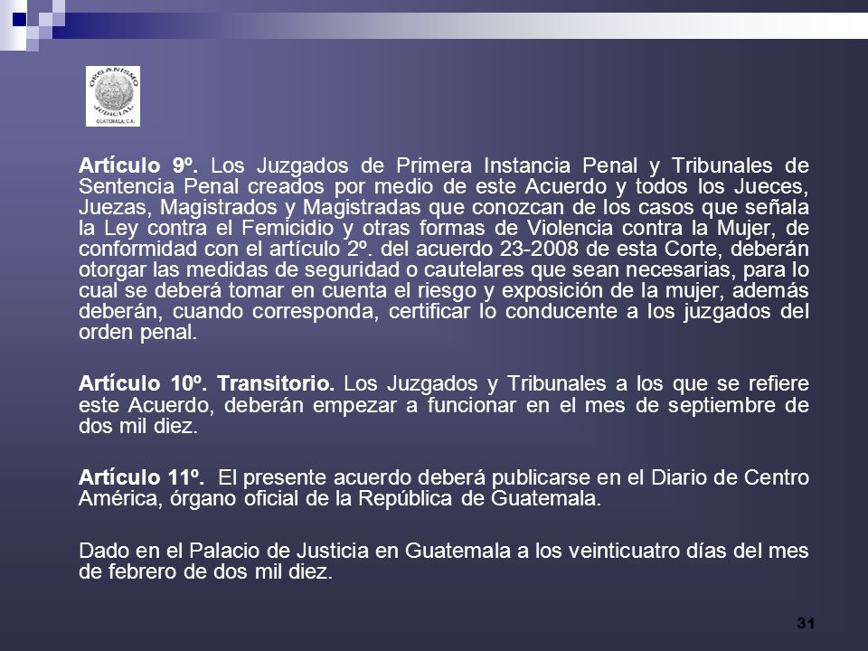 Artículo 9º. Los Juzgados de Primera Instancia Penal y Tribunales de Sentencia Penal creados por medio de este Acuerdo y todos los Jueces, Juezas, Magistrados y Magistradas que conozcan de los casos que señala la Ley contra el Femicidio y otras formas de Violencia contra la Mujer, de conformidad con el artículo 2º. del acuerdo de esta Corte, deberán otorgar las medidas de seguridad o cautelares que sean necesarias, para lo cual se deberá tomar en cuenta el riesgo y exposición de la mujer, además deberán, cuando corresponda, certificar lo conducente a los juzgados del orden penal.