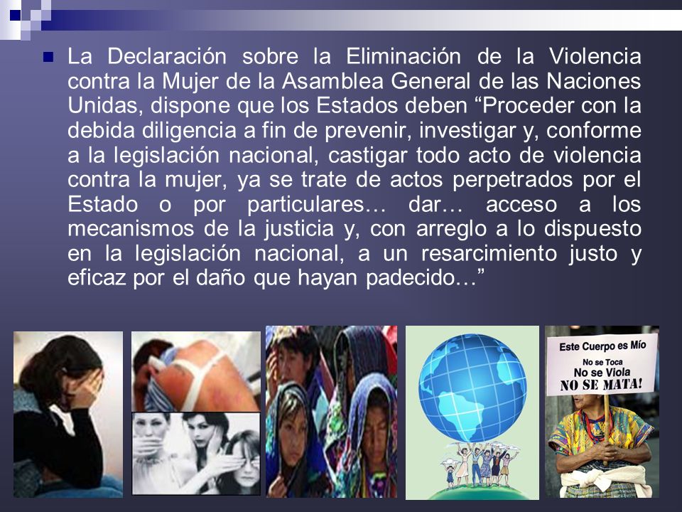 La Declaración sobre la Eliminación de la Violencia contra la Mujer de la Asamblea General de las Naciones Unidas, dispone que los Estados deben Proceder con la debida diligencia a fin de prevenir, investigar y, conforme a la legislación nacional, castigar todo acto de violencia contra la mujer, ya se trate de actos perpetrados por el Estado o por particulares… dar… acceso a los mecanismos de la justicia y, con arreglo a lo dispuesto en la legislación nacional, a un resarcimiento justo y eficaz por el daño que hayan padecido…