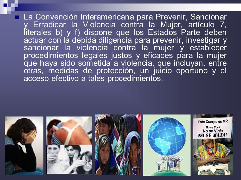 La Convención Interamericana para Prevenir, Sancionar y Erradicar la Violencia contra la Mujer, artículo 7, literales b) y f) dispone que los Estados Parte deben actuar con la debida diligencia para prevenir, investigar y sancionar la violencia contra la mujer y establecer procedimientos legales justos y eficaces para la mujer que haya sido sometida a violencia, que incluyan, entre otras, medidas de protección, un juicio oportuno y el acceso efectivo a tales procedimientos.