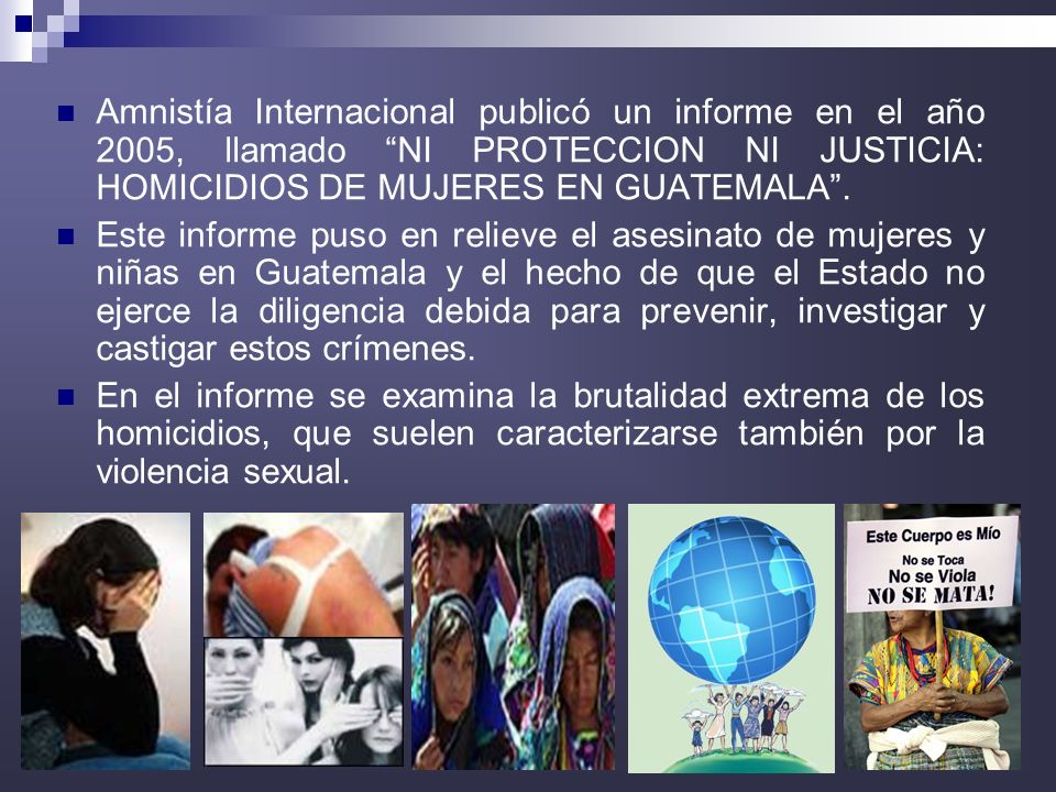 Amnistía Internacional publicó un informe en el año 2005, llamado NI PROTECCION NI JUSTICIA: HOMICIDIOS DE MUJERES EN GUATEMALA .