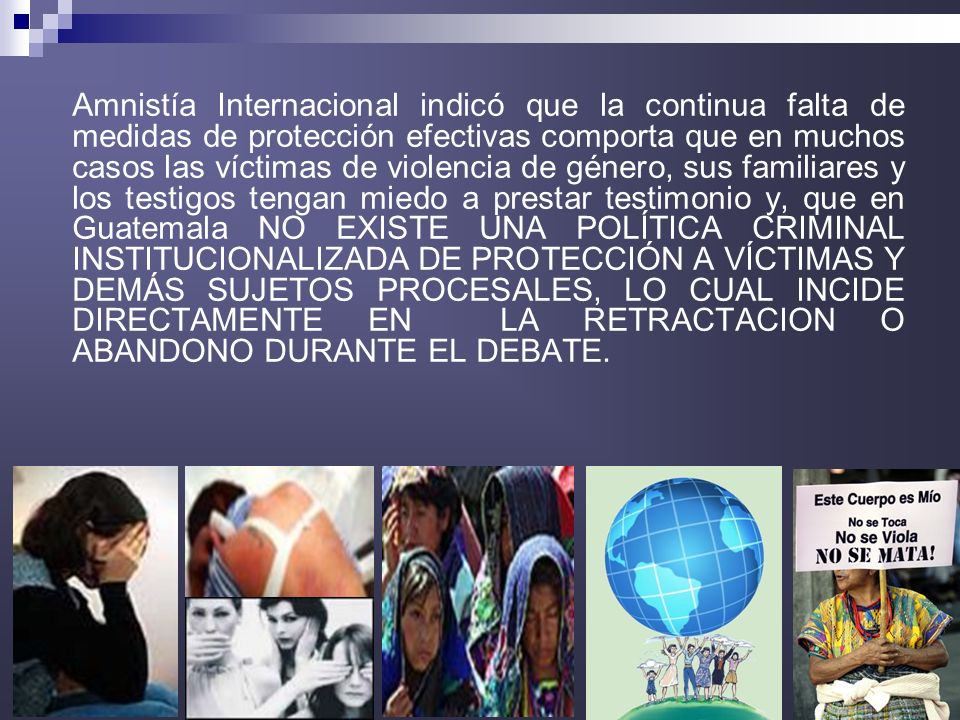 Amnistía Internacional indicó que la continua falta de medidas de protección efectivas comporta que en muchos casos las víctimas de violencia de género, sus familiares y los testigos tengan miedo a prestar testimonio y, que en Guatemala NO EXISTE UNA POLÍTICA CRIMINAL INSTITUCIONALIZADA DE PROTECCIÓN A VÍCTIMAS Y DEMÁS SUJETOS PROCESALES, LO CUAL INCIDE DIRECTAMENTE EN LA RETRACTACION O ABANDONO DURANTE EL DEBATE.