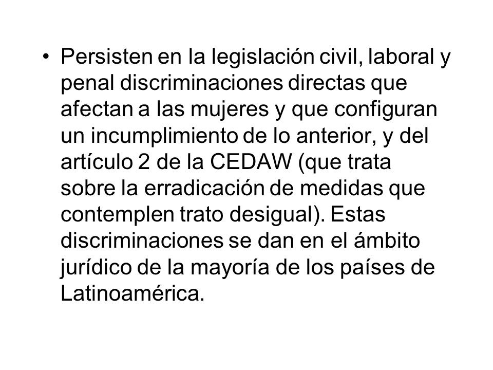 Persisten en la legislación civil, laboral y penal discriminaciones directas que afectan a las mujeres y que configuran un incumplimiento de lo anterior, y del artículo 2 de la CEDAW (que trata sobre la erradicación de medidas que contemplen trato desigual).