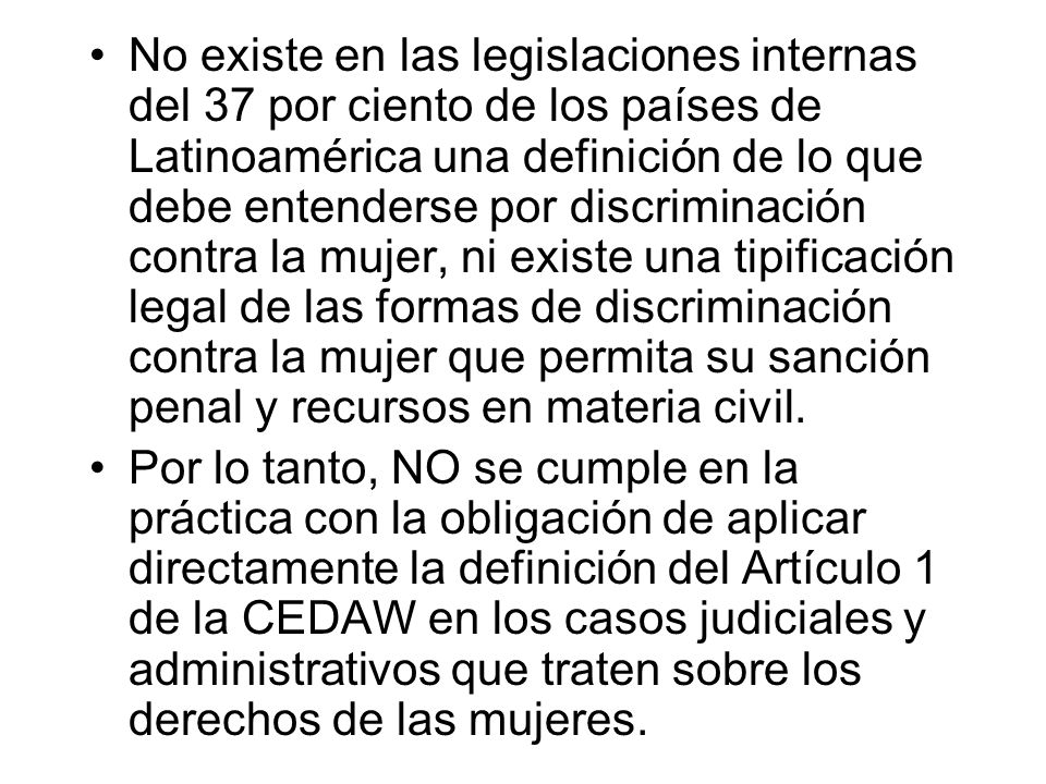 No existe en las legislaciones internas del 37 por ciento de los países de Latinoamérica una definición de lo que debe entenderse por discriminación contra la mujer, ni existe una tipificación legal de las formas de discriminación contra la mujer que permita su sanción penal y recursos en materia civil.