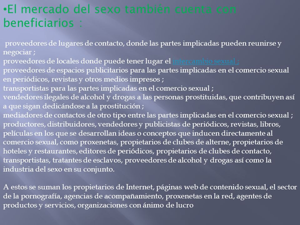 El mercado del sexo también cuenta con beneficiarios : proveedores de lugares de contacto, donde las partes implicadas pueden reunirse y negociar ; proveedores de locales donde puede tener lugar el intercambio sexual ; proveedores de espacios publicitarios para las partes implicadas en el comercio sexual en periódicos, revistas y otros medios impresos ; transportistas para las partes implicadas en el comercio sexual ; vendedores ilegales de alcohol y drogas a las personas prostituidas, que contribuyen así a que sigan dedicándose a la prostitución ; mediadores de contactos de otro tipo entre las partes implicadas en el comercio sexual ; productores, distribuidores, vendedores y publicistas de periódicos, revistas, libros, películas en los que se desarrollan ideas o conceptos que inducen directamente al comercio sexual, como proxenetas, propietarios de clubes de alterne, propietarios de hoteles y restaurantes, editores de periódicos, propietarios de clubes de contacto, transportistas, tratantes de esclavos, proveedores de alcohol y drogas así como la industria del sexo en su conjunto.