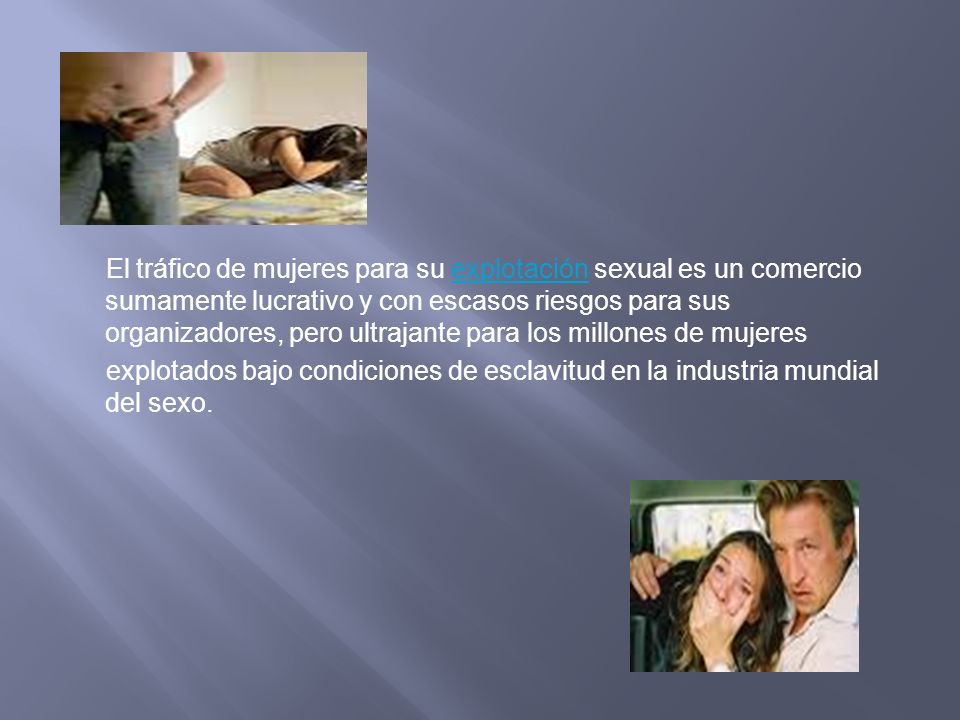 El tráfico de mujeres para su explotación sexual es un comercio sumamente lucrativo y con escasos riesgos para sus organizadores, pero ultrajante para los millones de mujeres explotados bajo condiciones de esclavitud en la industria mundial del sexo.