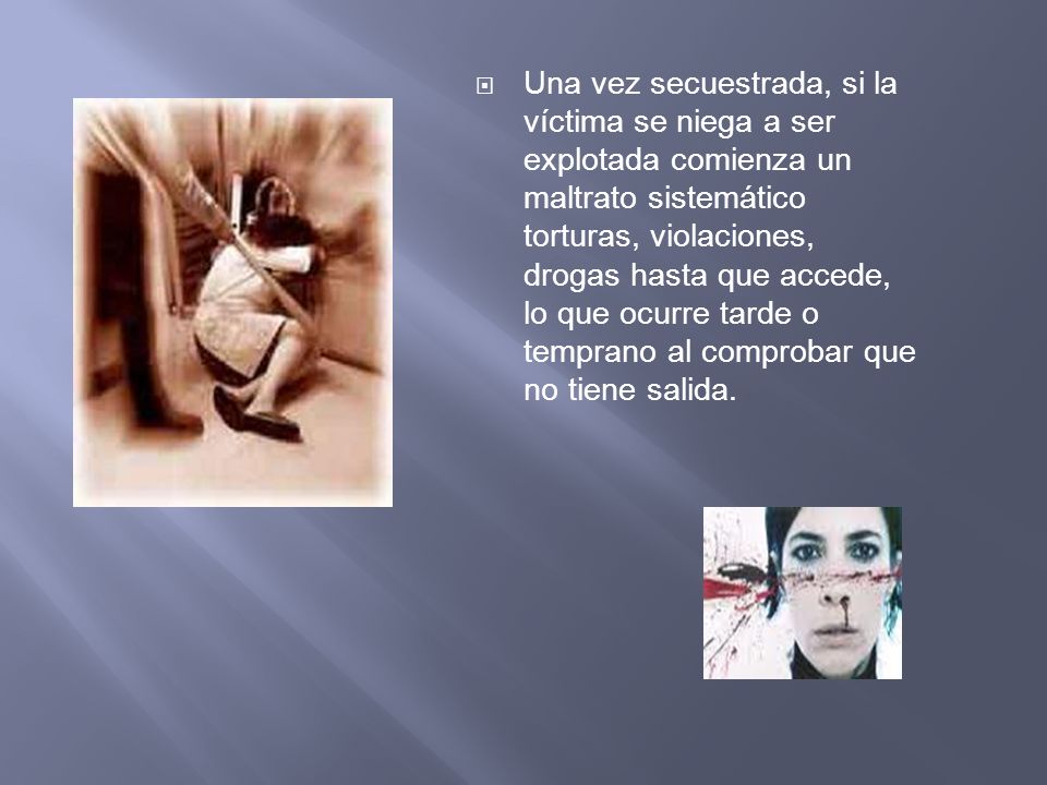 Una vez secuestrada, si la víctima se niega a ser explotada comienza un maltrato sistemático torturas, violaciones, drogas hasta que accede, lo que ocurre tarde o temprano al comprobar que no tiene salida.