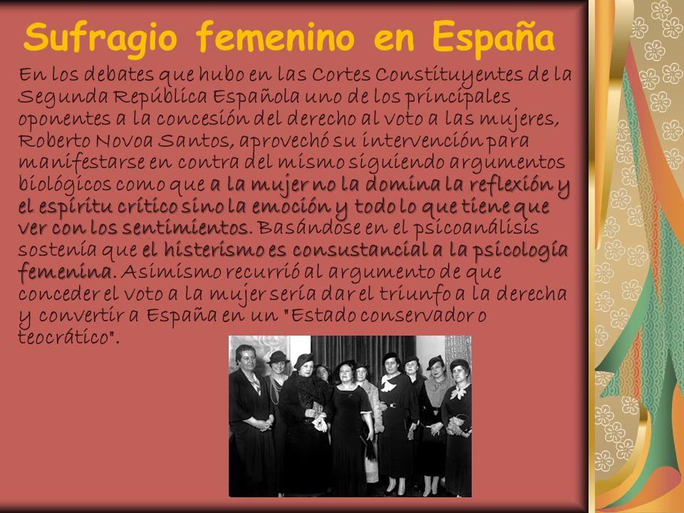 En los debates que hubo en las Cortes Constituyentes de la Segunda República Española uno de los principales oponentes a la concesión del derecho al voto a las mujeres, Roberto Novoa Santos, aprovechó su intervención para manifestarse en contra del mismo siguiendo argumentos biológicos como que a la mujer no la domina la reflexión y el espíritu crítico sino la emoción y todo lo que tiene que ver con los sentimientos.