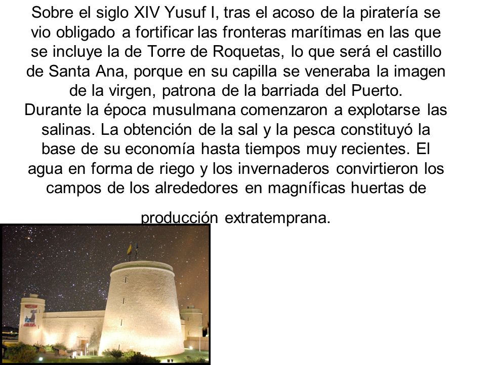 Sobre el siglo XIV Yusuf I, tras el acoso de la piratería se vio obligado a fortificar las fronteras marítimas en las que se incluye la de Torre de Roquetas, lo que será el castillo de Santa Ana, porque en su capilla se veneraba la imagen de la virgen, patrona de la barriada del Puerto.
