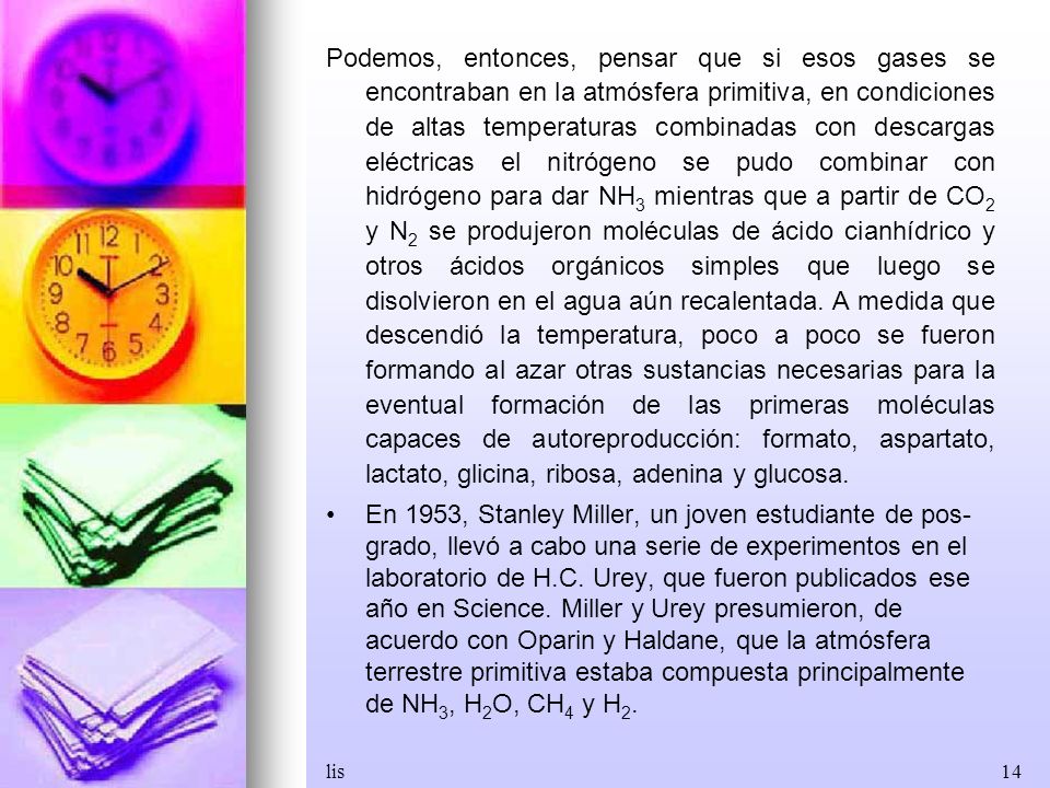 Podemos, entonces, pensar que si esos gases se encontraban en la atmósfera primitiva, en condiciones de altas temperaturas combinadas con descargas eléctricas el nitrógeno se pudo combinar con hidrógeno para dar NH3 mientras que a partir de CO2 y N2 se produjeron moléculas de ácido cianhídrico y otros ácidos orgánicos simples que luego se disolvieron en el agua aún recalentada. A medida que descendió la temperatura, poco a poco se fueron formando al azar otras sustancias necesarias para la eventual formación de las primeras moléculas capaces de autoreproducción: formato, aspartato, lactato, glicina, ribosa, adenina y glucosa.