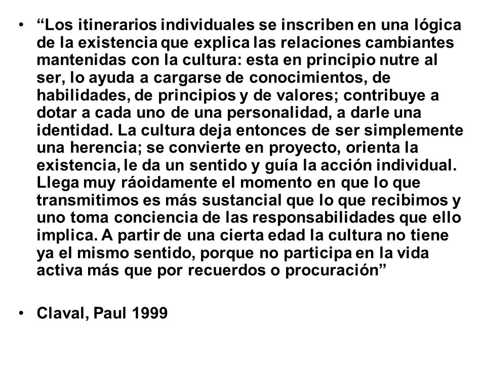 Los itinerarios individuales se inscriben en una lógica de la existencia que explica las relaciones cambiantes mantenidas con la cultura: esta en principio nutre al ser, lo ayuda a cargarse de conocimientos, de habilidades, de principios y de valores; contribuye a dotar a cada uno de una personalidad, a darle una identidad. La cultura deja entonces de ser simplemente una herencia; se convierte en proyecto, orienta la existencia, le da un sentido y guía la acción individual. Llega muy ráoidamente el momento en que lo que transmitimos es más sustancial que lo que recibimos y uno toma conciencia de las responsabilidades que ello implica. A partir de una cierta edad la cultura no tiene ya el mismo sentido, porque no participa en la vida activa más que por recuerdos o procuración